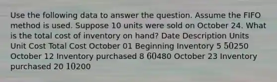 Use the following data to answer the question. Assume the FIFO method is used. Suppose 10 units were sold on October 24. What is the total cost of inventory on hand? Date Description Units Unit Cost Total Cost October 01 Beginning Inventory 5 50250 October 12 Inventory purchased 8 60480 October 23 Inventory purchased 20 10200