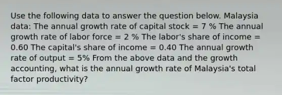 Use the following data to answer the question below. Malaysia data: The annual growth rate of capital stock = 7 % The annual growth rate of labor force = 2 % The labor's share of income = 0.60 The capital's share of income = 0.40 The annual growth rate of output = 5% From the above data and the growth accounting, what is the annual growth rate of Malaysia's total factor productivity?