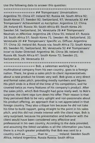 Use the following data to answer this question: ===================================================== ## Trompenaars' Universalism: Argentina 70; China 47; Ireland 92; Russia 44; South Africa 92; South Korea 37; Sweden 92; Switzerland, 97; Venezuela 32 ## Trompenaars' Achievement vs Ascription: Argentina 12; China 28; Ireland 65; Russia 30; South Africa 65; South Korea 20; Sweden 54; Switzerland, 34; Venezuela 29 ## Trompenaars' Neutrals vs Affective: Argentina 28; China 55; Ireland 47; Russia 24; South Africa 57; South Korea 71; Sweden 46; Switzerland, 32; Venezuela 20 ## Trompenaars' Specific vs. Diffuse: Argentina 77; China 32; Ireland 84; Russia n/a; South Africa 72; South Korea 65; Sweden 91; Switzerland, 90; Venezuela 52 ## Trompenaars' Inner vs Outer Directed: Argentina 36; China 39; Ireland 38; Russia 49; South Africa 67; South Korea 72; Sweden 21; Switzerland, 29; Venezuela 33 ===================================================== Bob, a salesman working for a multinational company from his own country, goes to a foreign nation. There, he gives a sales pitch to client representatives, about a new product he knows very well. Bob gives a very direct and formal sales pitch, providing mostly numbers and figures. His pitch ends in a third of the time of his competitors, and he covered twice as many features of his company's product. After the sales pitch, which Bob thought had gone really well, to Bob's surprise, the client reps turn down his offer. Their reason is that they perceived Bob to be very uptight and non-passionate about his product offering, an approach that is not appreciated in that foreign country. They also critique him because he did not take his time to build rapport, going straight to the point in his sales pitch, and this did not create interest with the client reps. Bob is very surprised, because his presentation and behavior with the client would have been considered very effective and professional in his own country. According to the data provided, and assuming the listed variables is all the information you have, there is a much greater probability that Bob was sent to a country such as ________, than to _______: Ireland; Sweden South Africa; Ireland Argentina; Russia Russia; South Africa