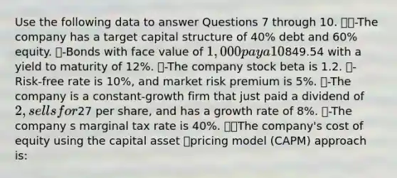 Use the following data to answer Questions 7 through 10. -The company has a target capital structure of 40% debt and 60% equity. -Bonds with face value of 1,000 pay a 10% coupon (semiannual), mature in 20 years, and sell for849.54 with a yield to maturity of 12%. -The company stock beta is 1.2. -Risk-free rate is 10%, and market risk premium is 5%. -The company is a constant-growth firm that just paid a dividend of 2, sells for27 per share, and has a growth rate of 8%. -The company s marginal tax rate is 40%. The company's cost of equity using the capital asset pricing model (CAPM) approach is: