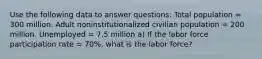 Use the following data to answer questions: Total population = 300 million. Adult noninstitutionalized civilian population = 200 million. Unemployed = 7.5 million a) If the labor force participation rate = 70%, what is the labor force?