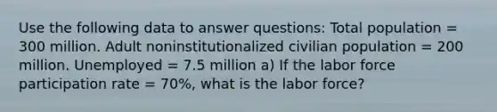 Use the following data to answer questions: Total population = 300 million. Adult noninstitutionalized civilian population = 200 million. Unemployed = 7.5 million a) If the labor force participation rate = 70%, what is the labor force?