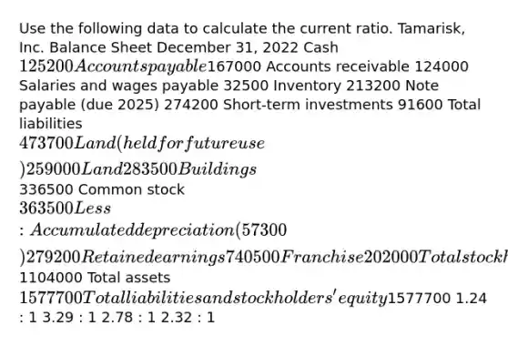 Use the following data to calculate the current ratio. Tamarisk, Inc. Balance Sheet December 31, 2022 Cash 125200 Accounts payable167000 Accounts receivable 124000 Salaries and wages payable 32500 Inventory 213200 Note payable (due 2025) 274200 Short-term investments 91600 Total liabilities 473700 Land (held for future use) 259000 Land 283500 Buildings336500 Common stock 363500 Less: Accumulated depreciation (57300) 279200 Retained earnings 740500 Franchise 202000 Total stockholders' equity1104000 Total assets 1577700 Total liabilities and stockholders' equity1577700 1.24 : 1 3.29 : 1 2.78 : 1 2.32 : 1