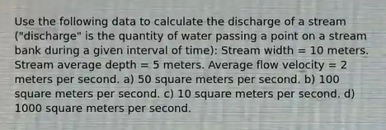 Use the following data to calculate the discharge of a stream ("discharge" is the quantity of water passing a point on a stream bank during a given interval of time): Stream width = 10 meters. Stream average depth = 5 meters. Average flow velocity = 2 meters per second. a) 50 square meters per second. b) 100 square meters per second. c) 10 square meters per second. d) 1000 square meters per second.