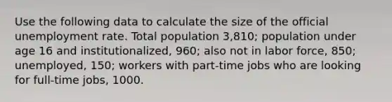 Use the following data to calculate the size of the official <a href='https://www.questionai.com/knowledge/kh7PJ5HsOk-unemployment-rate' class='anchor-knowledge'>unemployment rate</a>. Total population 3,810; population under age 16 and institutionalized, 960; also not in labor force, 850; unemployed, 150; workers with part-time jobs who are looking for full-time jobs, 1000.