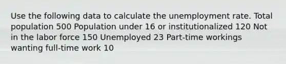 Use the following data to calculate the unemployment rate. Total population 500 Population under 16 or institutionalized 120 Not in the labor force 150 Unemployed 23 Part-time workings wanting full-time work 10