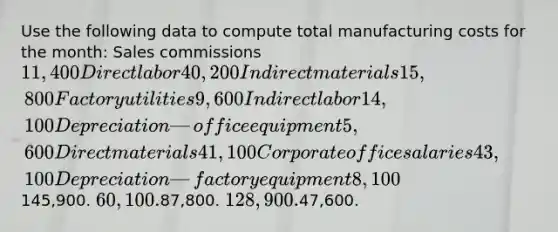 Use the following data to compute total manufacturing costs for the month: Sales commissions 11,400 Direct labor 40,200 Indirect materials 15,800 Factory utilities 9,600 Indirect labor 14,100 Depreciation—office equipment 5,600 Direct materials 41,100 Corporate office salaries 43,100 Depreciation—factory equipment 8,100145,900. 60,100.87,800. 128,900.47,600.