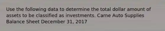 Use the following data to determine the total dollar amount of assets to be classified as investments. Carne Auto Supplies Balance Sheet December 31, 2017