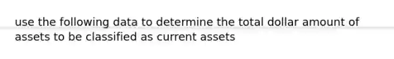 use the following data to determine the total dollar amount of assets to be classified as current assets