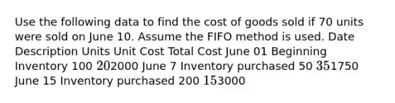 Use the following data to find the cost of goods sold if 70 units were sold on June 10. Assume the FIFO method is used. Date Description Units Unit Cost Total Cost June 01 Beginning Inventory 100 202000 June 7 Inventory purchased 50 351750 June 15 Inventory purchased 200 153000