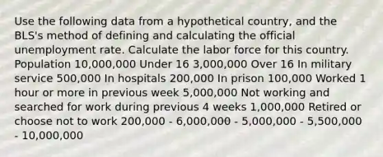 Use the following data from a hypothetical country, and the BLS's method of defining and calculating the official unemployment rate. Calculate the labor force for this country. Population 10,000,000 Under 16 3,000,000 Over 16 In military service 500,000 In hospitals 200,000 In prison 100,000 Worked 1 hour or more in previous week 5,000,000 Not working and searched for work during previous 4 weeks 1,000,000 Retired or choose not to work 200,000 - 6,000,000 - 5,000,000 - 5,500,000 - 10,000,000