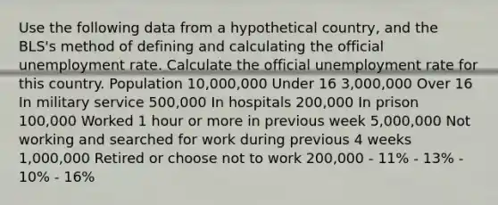 Use the following data from a hypothetical country, and the BLS's method of defining and calculating the official unemployment rate. Calculate the official unemployment rate for this country. Population 10,000,000 Under 16 3,000,000 Over 16 In military service 500,000 In hospitals 200,000 In prison 100,000 Worked 1 hour or more in previous week 5,000,000 Not working and searched for work during previous 4 weeks 1,000,000 Retired or choose not to work 200,000 - 11% - 13% - 10% - 16%