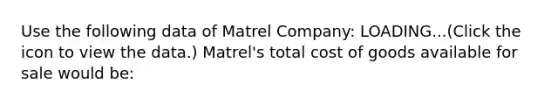 Use the following data of Matrel ​Company: LOADING...​(Click the icon to view the​ data.) Matrel​'s total cost of goods available for sale would​ be: