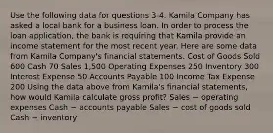 Use the following data for questions 3-4. Kamila Company has asked a local bank for a business loan. In order to process the loan application, the bank is requiring that Kamila provide an income statement for the most recent year. Here are some data from Kamila Company's financial statements. Cost of Goods Sold 600 Cash 70 Sales 1,500 Operating Expenses 250 Inventory 300 Interest Expense 50 Accounts Payable 100 Income Tax Expense 200 Using the data above from Kamila's financial statements, how would Kamila calculate gross profit? Sales − operating expenses Cash − accounts payable Sales − cost of goods sold Cash − inventory