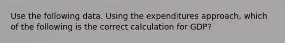 Use the following data. Using the expenditures approach, which of the following is the correct calculation for GDP?