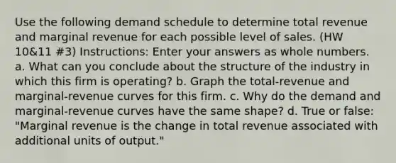 Use the following demand schedule to determine total revenue and marginal revenue for each possible level of sales. (HW 10&11 #3) Instructions: Enter your answers as <a href='https://www.questionai.com/knowledge/kHClMPgTfV-whole-numbers' class='anchor-knowledge'>whole numbers</a>. a. What can you conclude about the structure of the industry in which this firm is operating? b. Graph the total-revenue and marginal-revenue curves for this firm. c. Why do the demand and marginal-revenue curves have the same shape? d. True or false: "Marginal revenue is the change in total revenue associated with additional units of output."