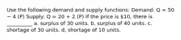 Use the following demand and supply functions: Demand: Q = 50 − 4 (P) Supply: Q = 20 + 2 (P) If the price is 10, there is __________ a. surplus of 30 units. b. surplus of 40 units. c. shortage of 30 units. d. shortage of 10 units.