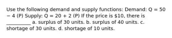 Use the following demand and supply functions: Demand: Q = 50 − 4 (P) Supply: Q = 20 + 2 (P) If the price is 10, there is __________ a. surplus of 30 units. b. surplus of 40 units. c. shortage of 30 units. d. shortage of 10 units.