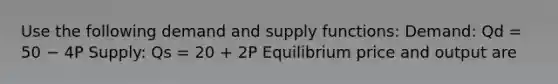 Use the following demand and supply functions: Demand: Qd = 50 − 4P Supply: Qs = 20 + 2P Equilibrium price and output are