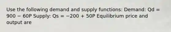 Use the following demand and supply functions: Demand: Qd = 900 − 60P Supply: Qs = −200 + 50P Equilibrium price and output are