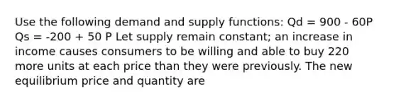 Use the following demand and supply functions: Qd = 900 - 60P Qs = -200 + 50 P Let supply remain constant; an increase in income causes consumers to be willing and able to buy 220 more units at each price than they were previously. The new equilibrium price and quantity are