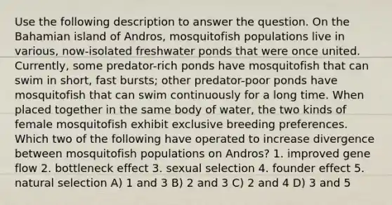 Use the following description to answer the question. On the Bahamian island of Andros, mosquitofish populations live in various, now-isolated freshwater ponds that were once united. Currently, some predator-rich ponds have mosquitofish that can swim in short, fast bursts; other predator-poor ponds have mosquitofish that can swim continuously for a long time. When placed together in the same body of water, the two kinds of female mosquitofish exhibit exclusive breeding preferences. Which two of the following have operated to increase divergence between mosquitofish populations on Andros? 1. improved gene flow 2. bottleneck effect 3. sexual selection 4. founder effect 5. natural selection A) 1 and 3 B) 2 and 3 C) 2 and 4 D) 3 and 5