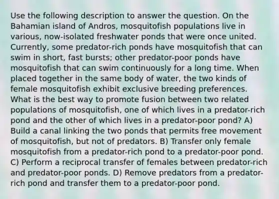 Use the following description to answer the question. On the Bahamian island of Andros, mosquitofish populations live in various, now-isolated freshwater ponds that were once united. Currently, some predator-rich ponds have mosquitofish that can swim in short, fast bursts; other predator-poor ponds have mosquitofish that can swim continuously for a long time. When placed together in the same body of water, the two kinds of female mosquitofish exhibit exclusive breeding preferences. What is the best way to promote fusion between two related populations of mosquitofish, one of which lives in a predator-rich pond and the other of which lives in a predator-poor pond? A) Build a canal linking the two ponds that permits free movement of mosquitofish, but not of predators. B) Transfer only female mosquitofish from a predator-rich pond to a predator-poor pond. C) Perform a reciprocal transfer of females between predator-rich and predator-poor ponds. D) Remove predators from a predator-rich pond and transfer them to a predator-poor pond.