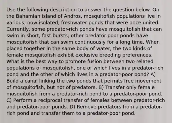 Use the following description to answer the question below. On the Bahamian island of Andros, mosquitofish populations live in various, now-isolated, freshwater ponds that were once united. Currently, some predator-rich ponds have mosquitofish that can swim in short, fast bursts; other predator-poor ponds have mosquitofish that can swim continuously for a long time. When placed together in the same body of water, the two kinds of female mosquitofish exhibit exclusive breeding preferences. What is the best way to promote fusion between two related populations of mosquitofish, one of which lives in a predator-rich pond and the other of which lives in a predator-poor pond? A) Build a canal linking the two ponds that permits free movement of mosquitofish, but not of predators. B) Transfer only female mosquitofish from a predator-rich pond to a predator-poor pond. C) Perform a reciprocal transfer of females between predator-rich and predator-poor ponds. D) Remove predators from a predator-rich pond and transfer them to a predator-poor pond.