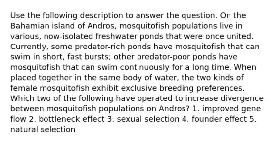 Use the following description to answer the question. On the Bahamian island of Andros, mosquitofish populations live in various, now-isolated freshwater ponds that were once united. Currently, some predator-rich ponds have mosquitofish that can swim in short, fast bursts; other predator-poor ponds have mosquitofish that can swim continuously for a long time. When placed together in the same body of water, the two kinds of female mosquitofish exhibit exclusive breeding preferences. Which two of the following have operated to increase divergence between mosquitofish populations on Andros? 1. improved gene flow 2. bottleneck effect 3. sexual selection 4. founder effect 5. natural selection