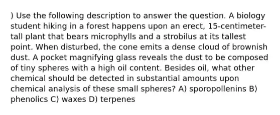 ) Use the following description to answer the question. A biology student hiking in a forest happens upon an erect, 15-centimeter-tall plant that bears microphylls and a strobilus at its tallest point. When disturbed, the cone emits a dense cloud of brownish dust. A pocket magnifying glass reveals the dust to be composed of tiny spheres with a high oil content. Besides oil, what other chemical should be detected in substantial amounts upon chemical analysis of these small spheres? A) sporopollenins B) phenolics C) waxes D) terpenes