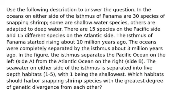 Use the following description to answer the question. In the oceans on either side of the Isthmus of Panama are 30 species of snapping shrimp; some are shallow-water species, others are adapted to deep water. There are 15 species on the Pacific side and 15 different species on the Atlantic side. The Isthmus of Panama started rising about 10 million years ago. The oceans were completely separated by the isthmus about 3 million years ago. In the figure, the isthmus separates the Pacific Ocean on the left (side A) from the Atlantic Ocean on the right (side B). The seawater on either side of the isthmus is separated into five depth habitats (1-5), with 1 being the shallowest. Which habitats should harbor snapping shrimp species with the greatest degree of genetic divergence from each other?