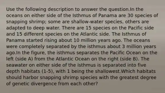 Use the following description to answer the question.In the oceans on either side of the Isthmus of Panama are 30 species of snapping shrimp; some are shallow-water species, others are adapted to deep water. There are 15 species on the Pacific side and 15 different species on the Atlantic side. The Isthmus of Panama started rising about 10 million years ago. The oceans were completely separated by the isthmus about 3 million years ago.In the figure, the isthmus separates the Pacific Ocean on the left (side A) from the Atlantic Ocean on the right (side B). The seawater on either side of the isthmus is separated into five depth habitats (1-5), with 1 being the shallowest.Which habitats should harbor snapping shrimp species with the greatest degree of genetic divergence from each other?