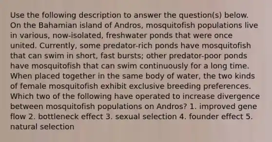 Use the following description to answer the question(s) below. On the Bahamian island of Andros, mosquitofish populations live in various, now-isolated, freshwater ponds that were once united. Currently, some predator-rich ponds have mosquitofish that can swim in short, fast bursts; other predator-poor ponds have mosquitofish that can swim continuously for a long time. When placed together in the same body of water, the two kinds of female mosquitofish exhibit exclusive breeding preferences. Which two of the following have operated to increase divergence between mosquitofish populations on Andros? 1. improved gene flow 2. bottleneck effect 3. sexual selection 4. founder effect 5. natural selection