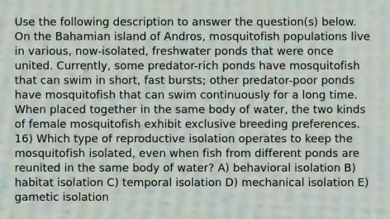 Use the following description to answer the question(s) below. On the Bahamian island of Andros, mosquitofish populations live in various, now-isolated, freshwater ponds that were once united. Currently, some predator-rich ponds have mosquitofish that can swim in short, fast bursts; other predator-poor ponds have mosquitofish that can swim continuously for a long time. When placed together in the same body of water, the two kinds of female mosquitofish exhibit exclusive breeding preferences. 16) Which type of reproductive isolation operates to keep the mosquitofish isolated, even when fish from different ponds are reunited in the same body of water? A) behavioral isolation B) habitat isolation C) temporal isolation D) mechanical isolation E) gametic isolation