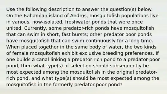 Use the following description to answer the question(s) below. On the Bahamian island of Andros, mosquitofish populations live in various, now-isolated, freshwater ponds that were once united. Currently, some predator-rich ponds have mosquitofish that can swim in short, fast bursts; other predator-poor ponds have mosquitofish that can swim continuously for a long time. When placed together in the same body of water, the two kinds of female mosquitofish exhibit exclusive breeding preferences. If one builds a canal linking a predator-rich pond to a predator-poor pond, then what type(s) of selection should subsequently be most expected among the mosquitofish in the original predator-rich pond, and what type(s) should be most expected among the mosquitofish in the formerly predator-poor pond?