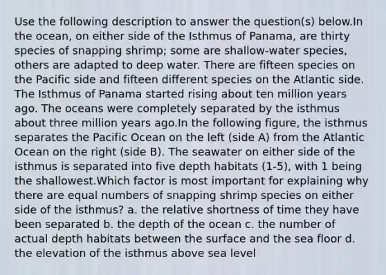 Use the following description to answer the question(s) below.In the ocean, on either side of the Isthmus of Panama, are thirty species of snapping shrimp; some are shallow-water species, others are adapted to deep water. There are fifteen species on the Pacific side and fifteen different species on the Atlantic side. The Isthmus of Panama started rising about ten million years ago. The oceans were completely separated by the isthmus about three million years ago.In the following figure, the isthmus separates the Pacific Ocean on the left (side A) from the Atlantic Ocean on the right (side B). The seawater on either side of the isthmus is separated into five depth habitats (1-5), with 1 being the shallowest.Which factor is most important for explaining why there are equal numbers of snapping shrimp species on either side of the isthmus? a. the relative shortness of time they have been separated b. the depth of the ocean c. the number of actual depth habitats between the surface and the sea floor d. the elevation of the isthmus above sea level