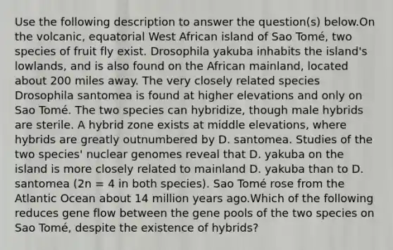 Use the following description to answer the question(s) below.On the volcanic, equatorial West African island of Sao Tomé, two species of fruit fly exist. Drosophila yakuba inhabits the island's lowlands, and is also found on the African mainland, located about 200 miles away. The very closely related species Drosophila santomea is found at higher elevations and only on Sao Tomé. The two species can hybridize, though male hybrids are sterile. A hybrid zone exists at middle elevations, where hybrids are greatly outnumbered by D. santomea. Studies of the two species' nuclear genomes reveal that D. yakuba on the island is more closely related to mainland D. yakuba than to D. santomea (2n = 4 in both species). Sao Tomé rose from the Atlantic Ocean about 14 million years ago.Which of the following reduces gene flow between the gene pools of the two species on Sao Tomé, despite the existence of hybrids?