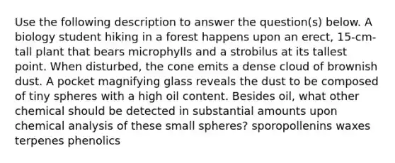 Use the following description to answer the question(s) below. A biology student hiking in a forest happens upon an erect, 15-cm-tall plant that bears microphylls and a strobilus at its tallest point. When disturbed, the cone emits a dense cloud of brownish dust. A pocket magnifying glass reveals the dust to be composed of tiny spheres with a high oil content. Besides oil, what other chemical should be detected in substantial amounts upon chemical analysis of these small spheres? sporopollenins waxes terpenes phenolics