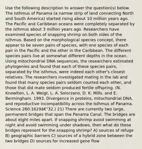 Use the following description to answer the question(s) below. The Isthmus of Panama (a narrow strip of land connecting North and South America) started rising about 10 million years ago. The Pacific and Caribbean oceans were completely separated by the isthmus about 3 million years ago. Researchers have examined species of snapping shrimp on both sides of the isthmus. Based on the morphological species concept, there appear to be seven pairs of species, with one species of each pair in the Pacific and the other in the Caribbean. The different species pairs live at somewhat different depths in the ocean. Using mitochondrial DNA sequences, the researchers estimated phylogenies and found that each of these species pairs, separated by the isthmus, were indeed each other's closest relatives. The researchers investigated mating in the lab and found that many species pairs seldom courted each other, and those that did mate seldom produced fertile offspring. (N. Knowlton, L. A. Weigt, L. A. Solorzano, D. K. Mills, and E. Bermingham. 1993. Divergence in proteins, mitochondrial DNA, and reproductive incompatibility across the Isthmus of Panama. Science 260:1629â€"32.) 21) There are currently two large, permanent bridges that span the Panama Canal. The bridges are about eight miles apart. If snapping shrimp avoid swimming at night and avoid swimming under shadows, then what do these bridges represent for the snapping shrimp? A) sources of refuge B) geographic barriers C) sources of a hybrid zone between the two bridges D) sources for increased gene flow