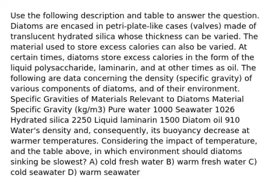 Use the following description and table to answer the question. Diatoms are encased in petri-plate-like cases (valves) made of translucent hydrated silica whose thickness can be varied. The material used to store excess calories can also be varied. At certain times, diatoms store excess calories in the form of the liquid polysaccharide, laminarin, and at other times as oil. The following are data concerning the density (specific gravity) of various components of diatoms, and of their environment. Specific Gravities of Materials Relevant to Diatoms Material Specific Gravity (kg/m3) Pure water 1000 Seawater 1026 Hydrated silica 2250 Liquid laminarin 1500 Diatom oil 910 Water's density and, consequently, its buoyancy decrease at warmer temperatures. Considering the impact of temperature, and the table above, in which environment should diatoms sinking be slowest? A) cold fresh water B) warm fresh water C) cold seawater D) warm seawater