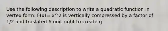 Use the following description to write a quadratic function in vertex form: F(x)= x^2 is vertically compressed by a factor of 1/2 and traslated 6 unit right to create g