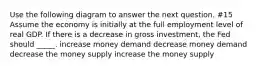 Use the following diagram to answer the next question. #15 Assume the economy is initially at the full employment level of real GDP. If there is a decrease in gross investment, the Fed should _____. increase money demand decrease money demand decrease the money supply increase the money supply