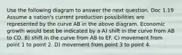 Use the following diagram to answer the next question. Doc 1.19 Assume a nation's current production possibilities are represented by the curve AB in the above diagram. Economic growth would best be indicated by a A) shift in the curve from AB to CD. B) shift in the curve from AB to EF. C) movement from point 1 to point 2. D) movement from point 3 to point 4.