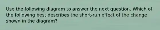 Use the following diagram to answer the next question. Which of the following best describes the short-run effect of the change shown in the diagram?