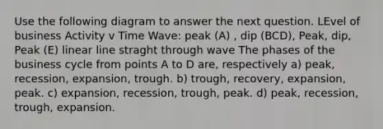 Use the following diagram to answer the next question. LEvel of business Activity v Time Wave: peak (A) , dip (BCD), Peak, dip, Peak (E) linear line straght through wave The phases of the business cycle from points A to D are, respectively a) peak, recession, expansion, trough. b) trough, recovery, expansion, peak. c) expansion, recession, trough, peak. d) peak, recession, trough, expansion.