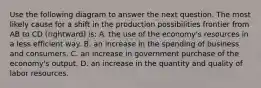 Use the following diagram to answer the next question. The most likely cause for a shift in the production possibilities frontier from AB to CD (rightward) is: A. the use of the economy's resources in a less efficient way. B. an increase in the spending of business and consumers. C. an increase in government purchase of the economy's output. D. an increase in the quantity and quality of labor resources.