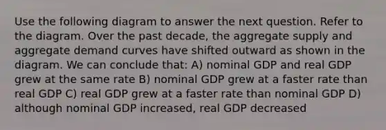 Use the following diagram to answer the next question. Refer to the diagram. Over the past decade, the aggregate supply and aggregate demand curves have shifted outward as shown in the diagram. We can conclude that: A) nominal GDP and real GDP grew at the same rate B) nominal GDP grew at a faster rate than real GDP C) real GDP grew at a faster rate than nominal GDP D) although nominal GDP increased, real GDP decreased