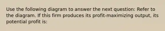 Use the following diagram to answer the next question: Refer to the diagram. If this firm produces its profit-maximizing output, its potential profit is: