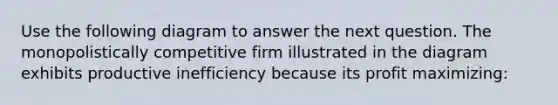 Use the following diagram to answer the next question. The monopolistically competitive firm illustrated in the diagram exhibits productive inefficiency because its profit maximizing: