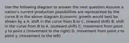 Use the following diagram to answer the next question.Assume a nation's current production possibilities are represented by the curve B in the above diagram.Economic growth would best be shown by a A. shift in the curve from B to C. (inward shift) B. shift in the curve from B to A. (outward shift) C. movement from point y to point z (movement to the right) D. movement from point z to point y. (movement to the left)